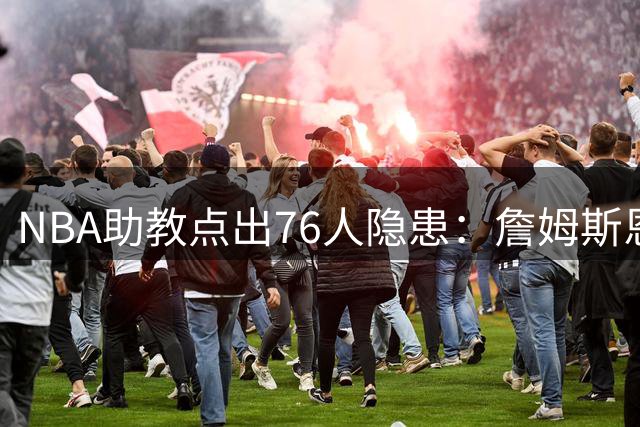NBA助教点出76人隐患：詹姆斯恩比德又老又慢 场面会非常难看